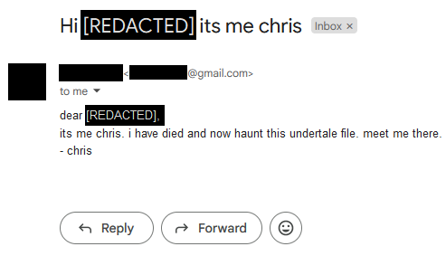 screenshot of an email with the information blocked out. text reads: dear [REDACTED], its me chris. i have died and now haunt this undertale file. meet me there.- chris